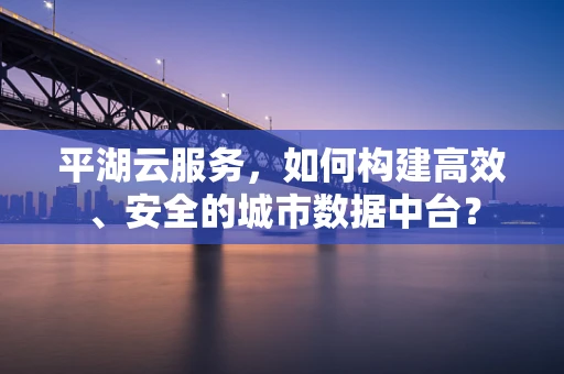 平湖云服务，如何构建高效、安全的城市数据中台？