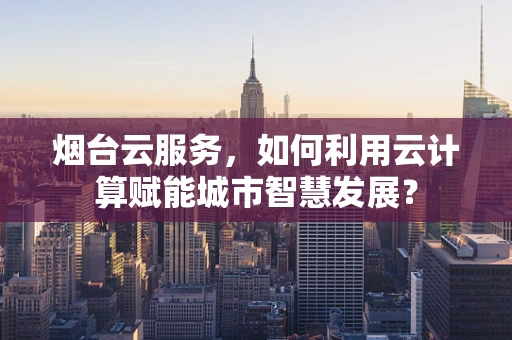 烟台云服务，如何利用云计算赋能城市智慧发展？