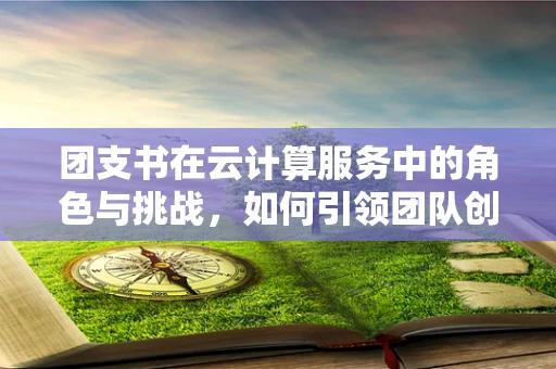 团支书在云计算服务中的角色与挑战，如何引领团队创新与高效协作？