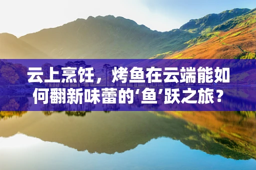 云上烹饪，烤鱼在云端能如何翻新味蕾的‘鱼’跃之旅？
