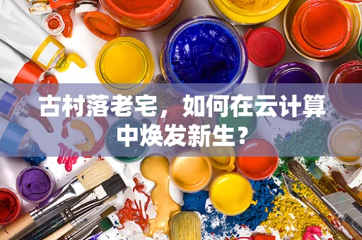古村落老宅，如何在云计算中焕发新生？