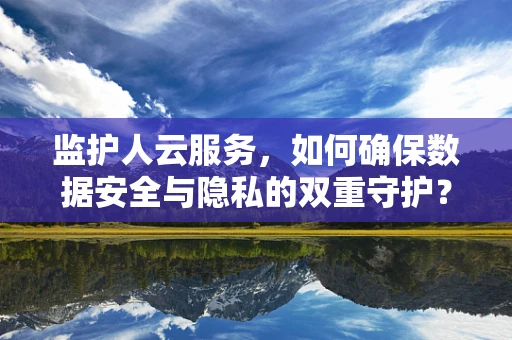监护人云服务，如何确保数据安全与隐私的双重守护？