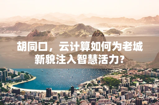 胡同口，云计算如何为老城新貌注入智慧活力？