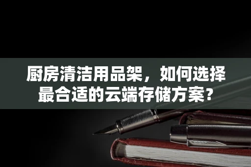 厨房清洁用品架，如何选择最合适的云端存储方案？