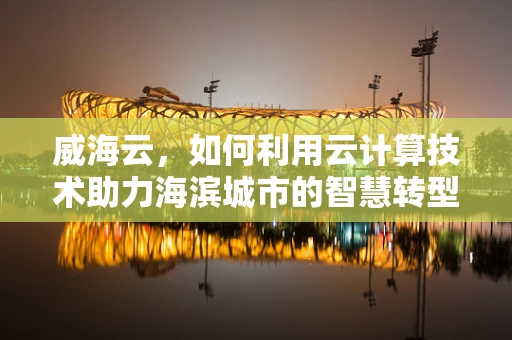 威海云，如何利用云计算技术助力海滨城市的智慧转型？