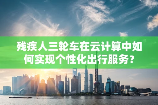 残疾人三轮车在云计算中如何实现个性化出行服务？