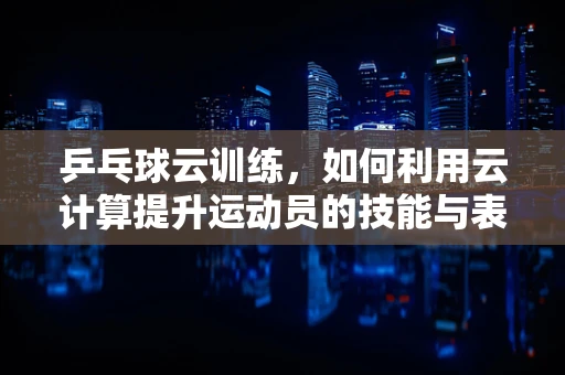乒乓球云训练，如何利用云计算提升运动员的技能与表现？