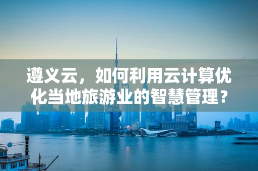 遵义云，如何利用云计算优化当地旅游业的智慧管理？