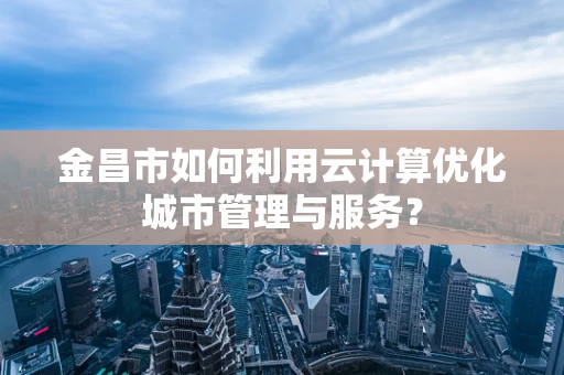 金昌市如何利用云计算优化城市管理与服务？