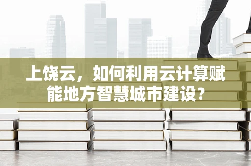上饶云，如何利用云计算赋能地方智慧城市建设？