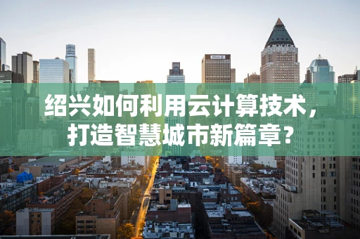 绍兴如何利用云计算技术，打造智慧城市新篇章？