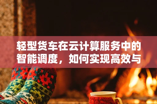 轻型货车在云计算服务中的智能调度，如何实现高效与灵活？