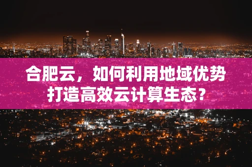 合肥云，如何利用地域优势打造高效云计算生态？