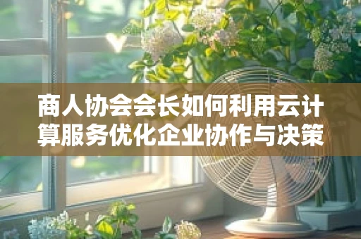 商人协会会长如何利用云计算服务优化企业协作与决策？