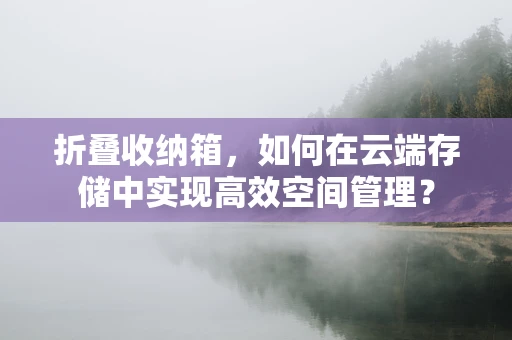 折叠收纳箱，如何在云端存储中实现高效空间管理？
