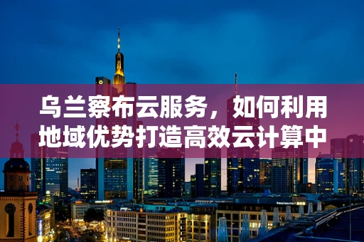 乌兰察布云服务，如何利用地域优势打造高效云计算中心？