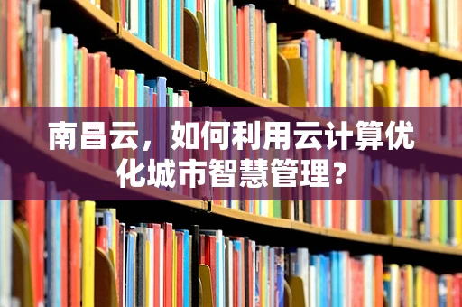 南昌云，如何利用云计算优化城市智慧管理？