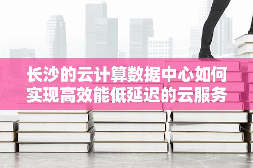 长沙的云计算数据中心如何实现高效能低延迟的云服务？