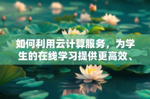 如何利用云计算服务，为学生的在线学习提供更高效、个性化的学习体验？