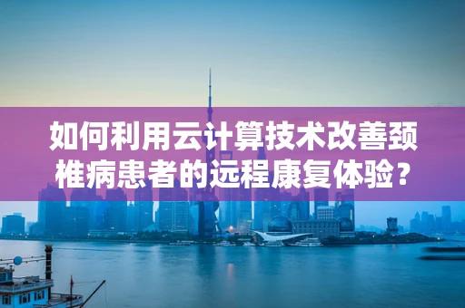 如何利用云计算技术改善颈椎病患者的远程康复体验？