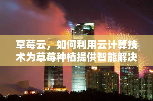 草莓云，如何利用云计算技术为草莓种植提供智能解决方案？