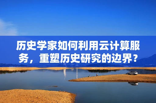 历史学家如何利用云计算服务，重塑历史研究的边界？