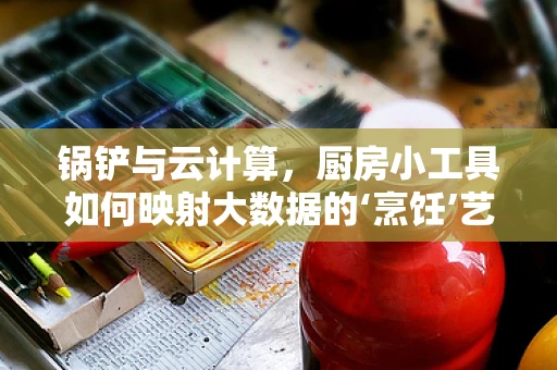 锅铲与云计算，厨房小工具如何映射大数据的‘烹饪’艺术？