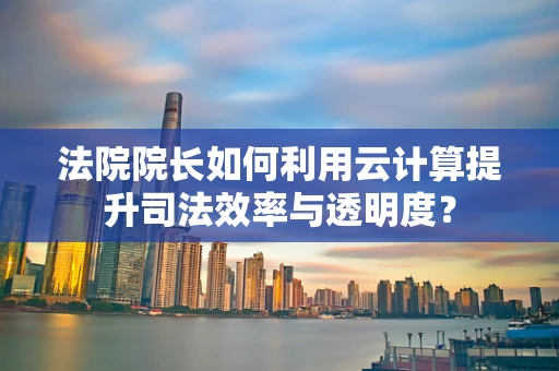 法院院长如何利用云计算提升司法效率与透明度？