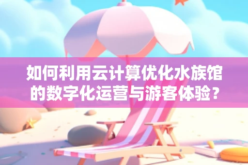 如何利用云计算优化水族馆的数字化运营与游客体验？