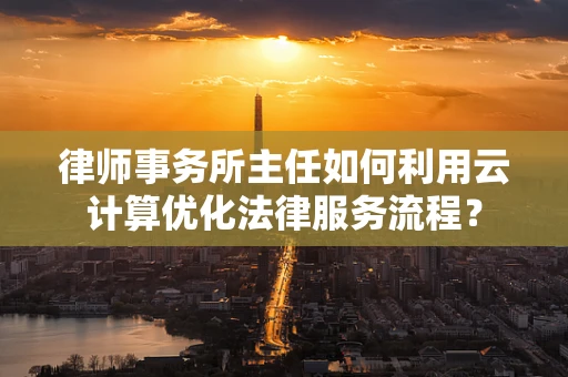 律师事务所主任如何利用云计算优化法律服务流程？