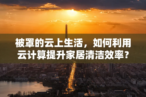 被罩的云上生活，如何利用云计算提升家居清洁效率？