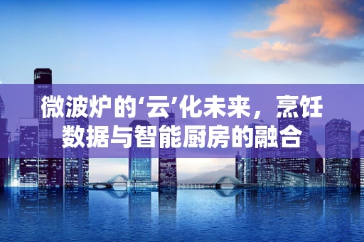 微波炉的‘云’化未来，烹饪数据与智能厨房的融合