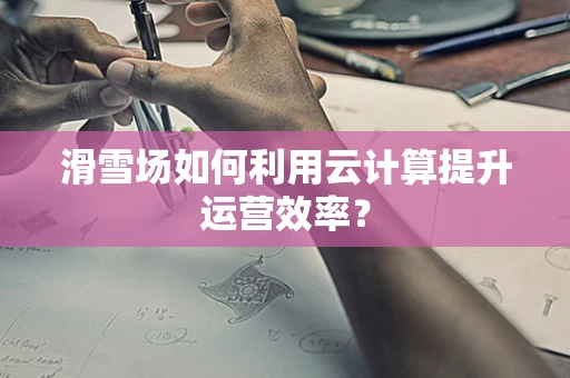 滑雪场如何利用云计算提升运营效率？