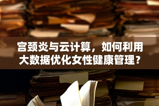 宫颈炎与云计算，如何利用大数据优化女性健康管理？