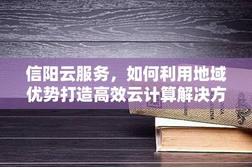 信阳云服务，如何利用地域优势打造高效云计算解决方案？