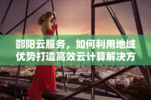 邵阳云服务，如何利用地域优势打造高效云计算解决方案？