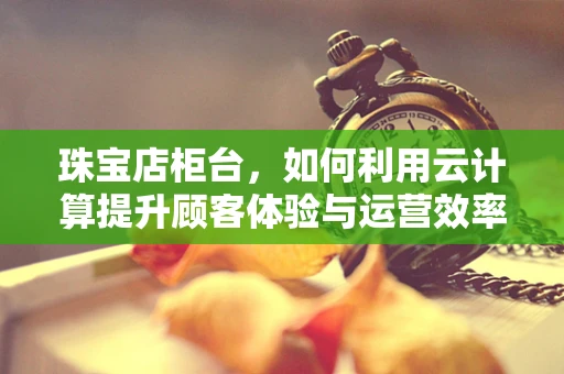 珠宝店柜台，如何利用云计算提升顾客体验与运营效率？