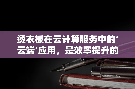 烫衣板在云计算服务中的‘云端’应用，是效率提升的‘熨斗’，还是多余之‘物’？