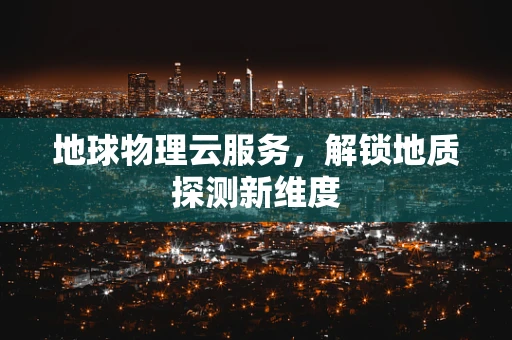 地球物理云服务，解锁地质探测新维度