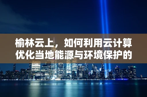 榆林云上，如何利用云计算优化当地能源与环境保护的双重挑战？
