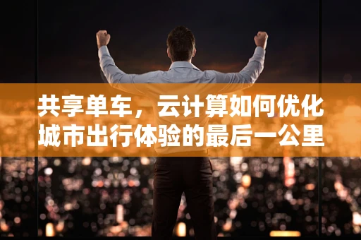 共享单车，云计算如何优化城市出行体验的最后一公里？