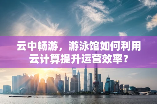 云中畅游，游泳馆如何利用云计算提升运营效率？
