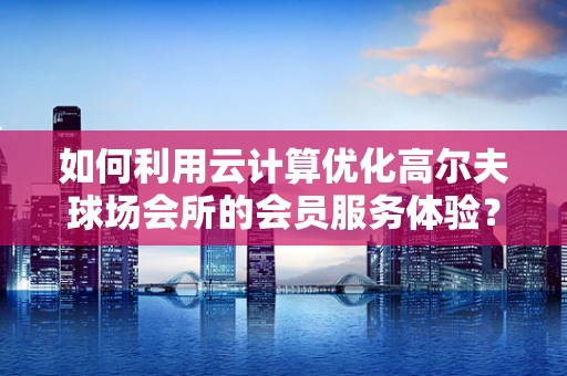 如何利用云计算优化高尔夫球场会所的会员服务体验？