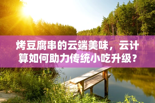 烤豆腐串的云端美味，云计算如何助力传统小吃升级？