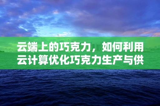 云端上的巧克力，如何利用云计算优化巧克力生产与供应链管理？