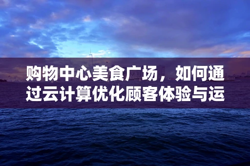购物中心美食广场，如何通过云计算优化顾客体验与运营效率？