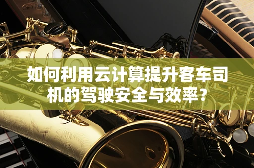 如何利用云计算提升客车司机的驾驶安全与效率？