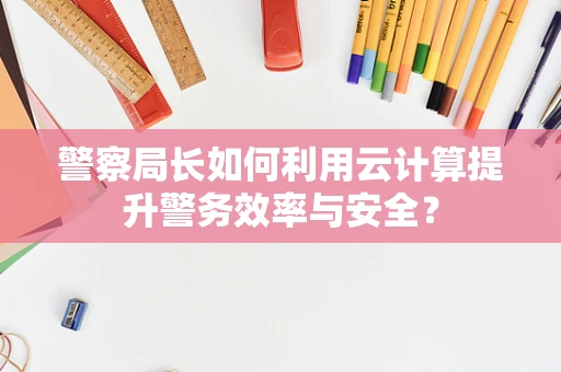 警察局长如何利用云计算提升警务效率与安全？