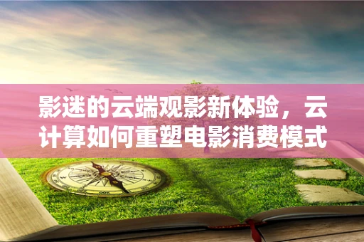 影迷的云端观影新体验，云计算如何重塑电影消费模式？
