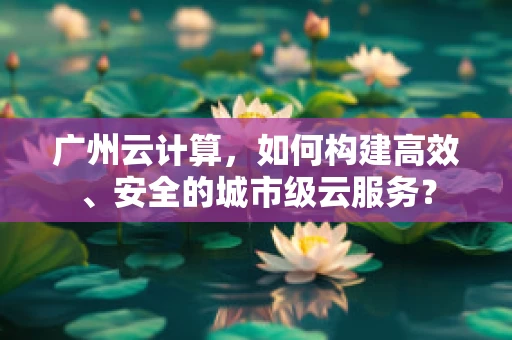 广州云计算，如何构建高效、安全的城市级云服务？